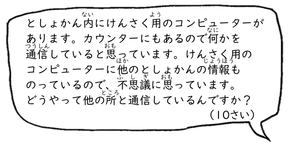 としょかん内にけんさく用のコンピューターがあります。カウンターにもあるので何かを通信していると思っています。けんさく用のコンピューターに他のとしょかんの情報ものっているので、不思議に思っています。どうやって他の所と通信しているんですか？
