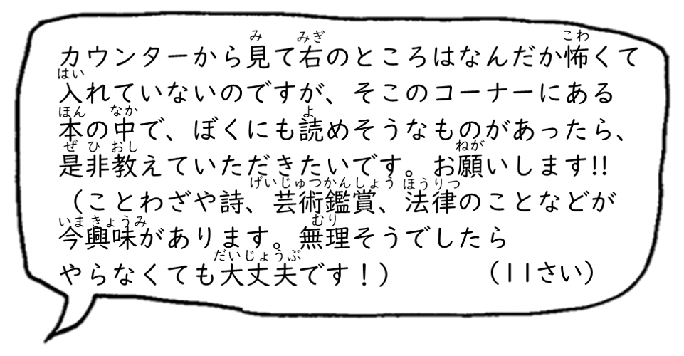 カウンターから見て右のところはなんだか怖くては入れていないのですが、そこのコーナーにある本の中で、ぼくにも読めそうなものがあったら、是非教えていただきたいです。お願いします！！（ことわざや詩、芸術鑑賞、法律のことなどが今興味があります。無理そうでしたらやらなくても大丈夫です！）