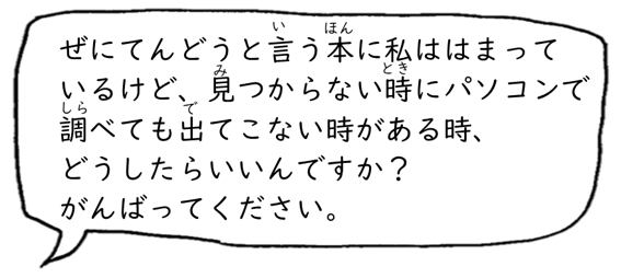 ぜにてんどうと言う本に私ははまっているけど、見つからない時にパソコンで調べても出てこない時がある時、どうしたらいいんですか？ がんばってください。